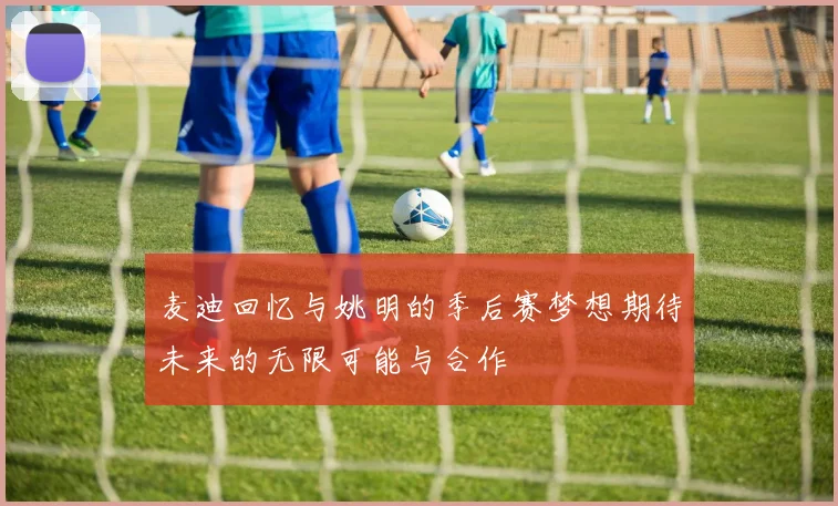 麦迪回忆与姚明的季后赛梦想期待未来的无限可能与合作