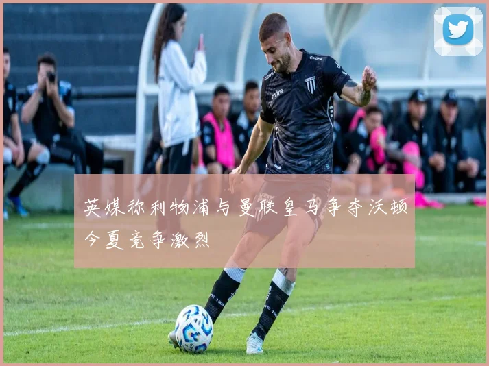 英媒称利物浦与曼联皇马争夺沃顿今夏竞争激烈