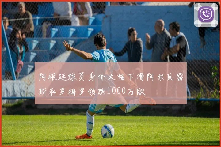 阿根廷球员身价大幅下滑阿尔瓦雷斯和罗梅罗领跌1000万欧
