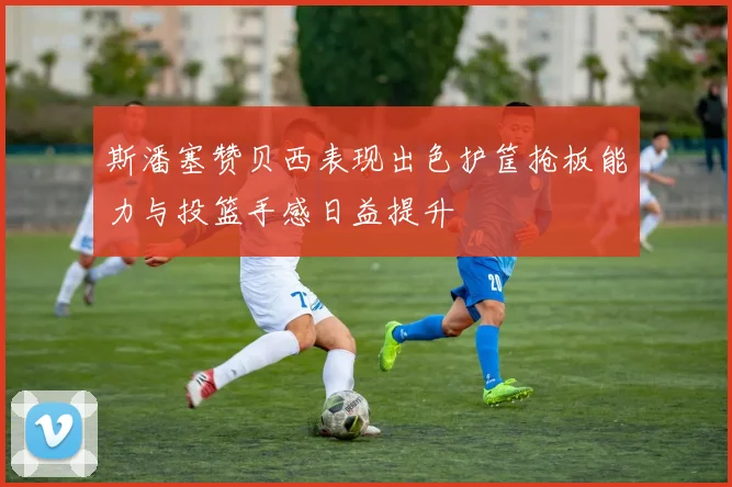 斯潘塞赞贝西表现出色护筐抢板能力与投篮手感日益提升