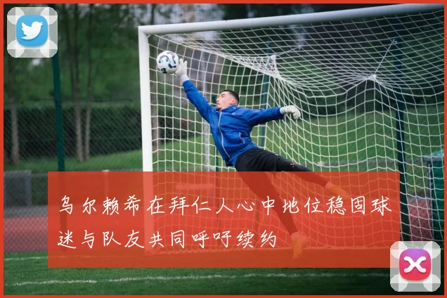 乌尔赖希在拜仁人心中地位稳固球迷与队友共同呼吁续约