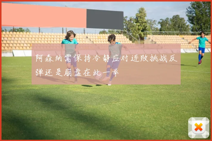 阿森纳需保持冷静应对连败挑战反弹还是崩盘在此一举