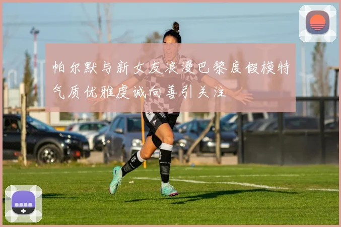 帕尔默与新女友浪漫巴黎度假模特气质优雅虔诚向善引关注