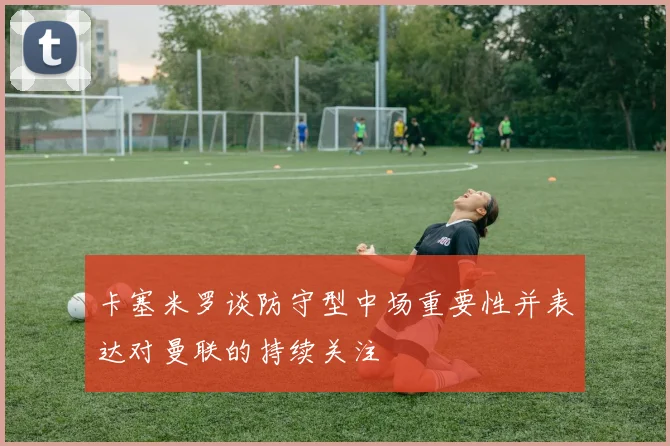 卡塞米罗谈防守型中场重要性并表达对曼联的持续关注