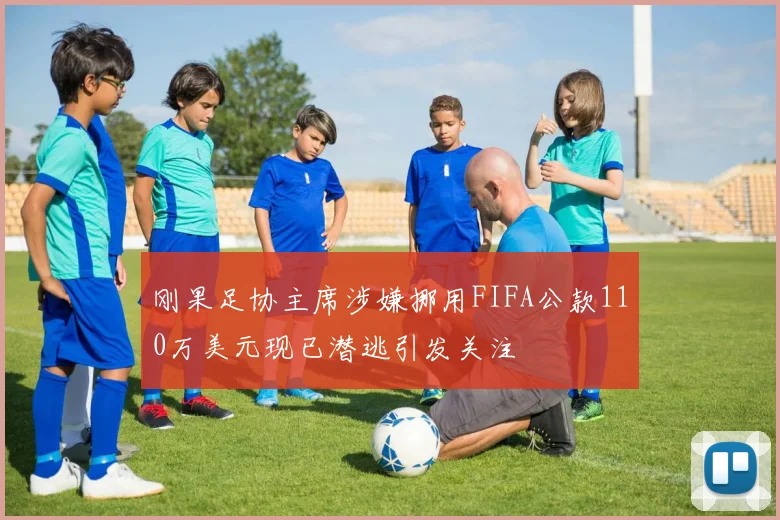 刚果足协主席涉嫌挪用FIFA公款110万美元现已潜逃引发关注