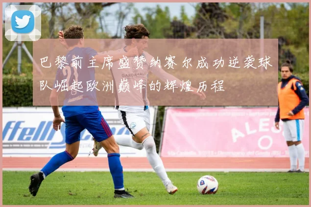 巴黎前主席盛赞纳赛尔成功逆袭球队崛起欧洲巅峰的辉煌历程