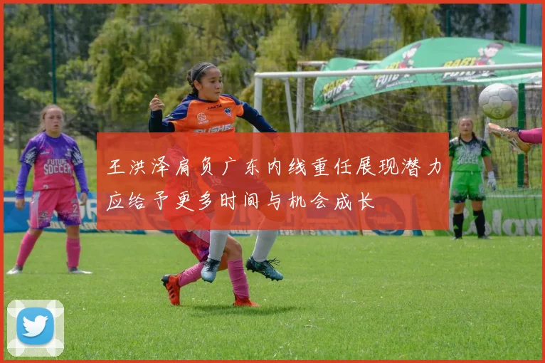 王洪泽肩负广东内线重任展现潜力应给予更多时间与机会成长