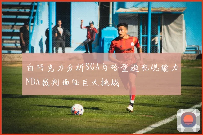 白巧克力分析SGA与哈登造犯规能力NBA裁判面临巨大挑战