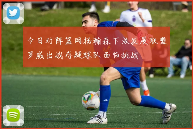 今日对阵篮网杨瀚森下放发展联盟罗威出战存疑球队面临挑战