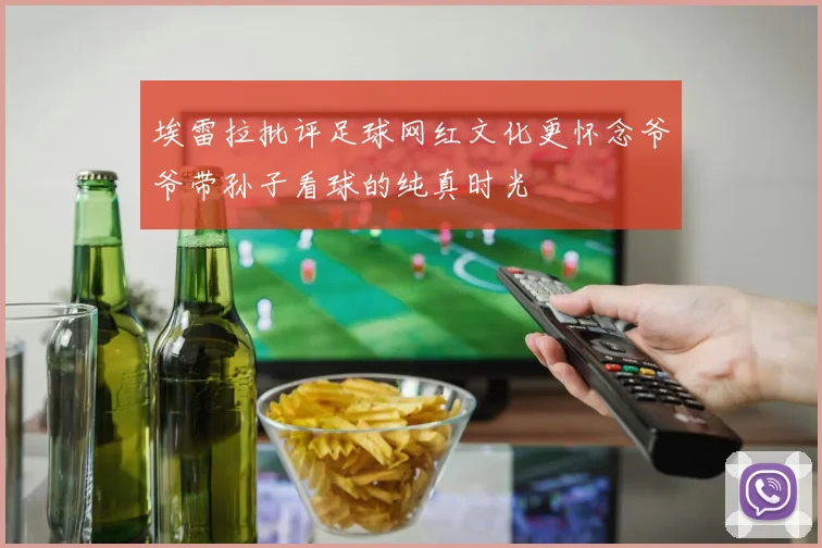 埃雷拉批评足球网红文化更怀念爷爷带孙子看球的纯真时光
