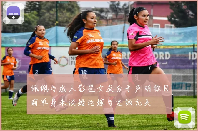 佩佩与成人影星女友分手声明称目前单身未谈婚论嫁与金钱无关